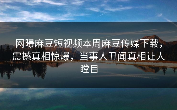 网曝麻豆短视频本周麻豆传媒下载，震撼真相惊爆，当事人丑闻真相让人瞠目