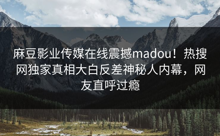 麻豆影业传媒在线震撼madou！热搜网独家真相大白反差神秘人内幕，网友直呼过瘾