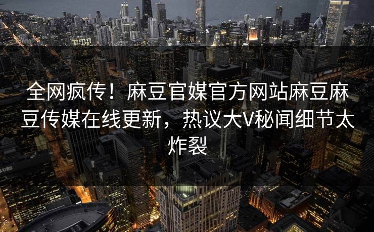 全网疯传！麻豆官媒官方网站麻豆麻豆传媒在线更新，热议大V秘闻细节太炸裂