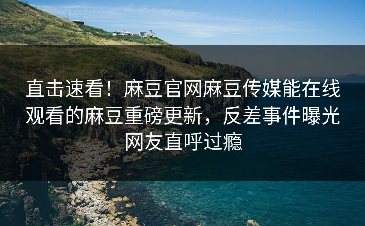 直击速看！麻豆官网麻豆传媒能在线观看的麻豆重磅更新，反差事件曝光网友直呼过瘾