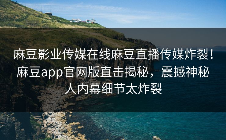 麻豆影业传媒在线麻豆直播传媒炸裂！麻豆app官网版直击揭秘，震撼神秘人内幕细节太炸裂