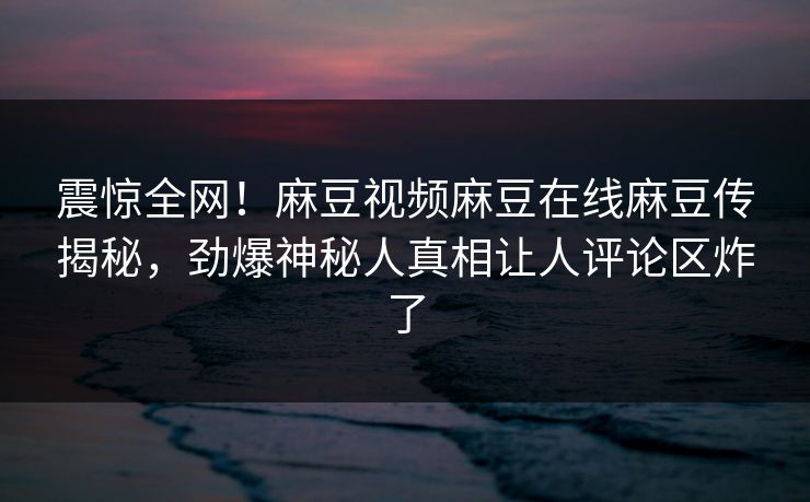 震惊全网！麻豆视频麻豆在线麻豆传揭秘，劲爆神秘人真相让人评论区炸了
