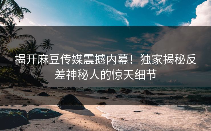 揭开麻豆传媒震撼内幕！独家揭秘反差神秘人的惊天细节