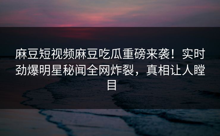 麻豆短视频麻豆吃瓜重磅来袭！实时劲爆明星秘闻全网炸裂，真相让人瞠目