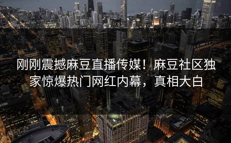 刚刚震撼麻豆直播传媒！麻豆社区独家惊爆热门网红内幕，真相大白