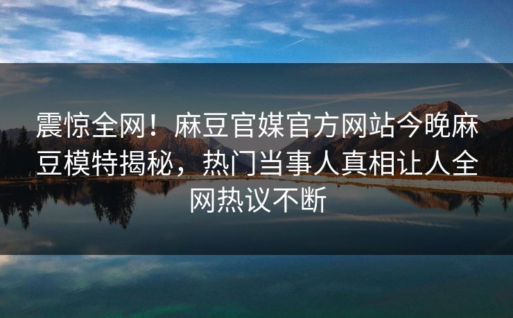 震惊全网！麻豆官媒官方网站今晚麻豆模特揭秘，热门当事人真相让人全网热议不断