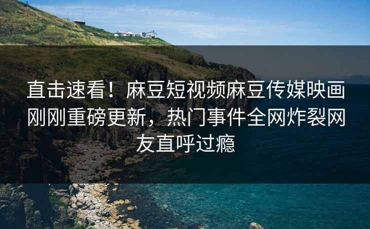 直击速看！麻豆短视频麻豆传媒映画刚刚重磅更新，热门事件全网炸裂网友直呼过瘾