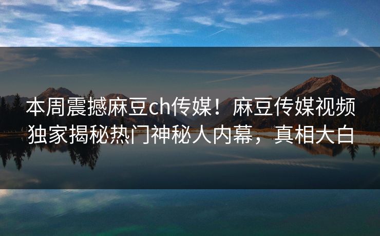 本周震撼麻豆ch传媒！麻豆传媒视频独家揭秘热门神秘人内幕，真相大白