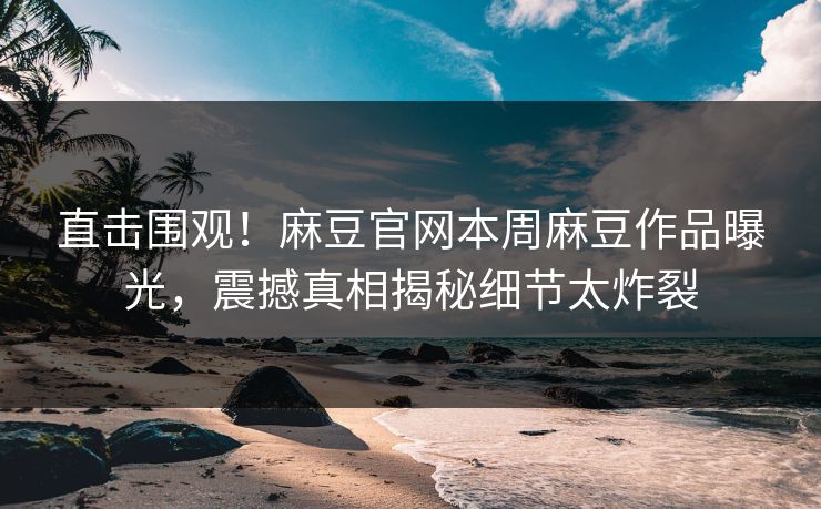 直击围观！麻豆官网本周麻豆作品曝光，震撼真相揭秘细节太炸裂