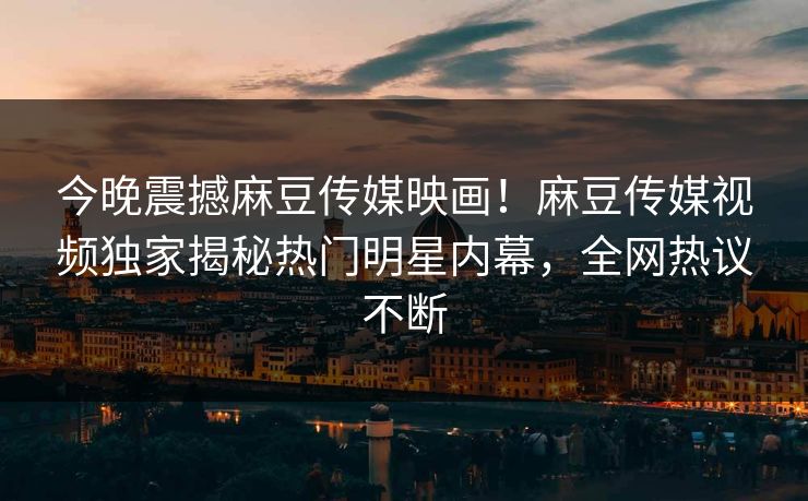 今晚震撼麻豆传媒映画！麻豆传媒视频独家揭秘热门明星内幕，全网热议不断
