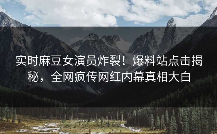 实时麻豆女演员炸裂！爆料站点击揭秘，全网疯传网红内幕真相大白