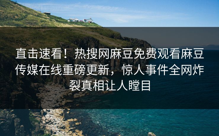 直击速看！热搜网麻豆免费观看麻豆传媒在线重磅更新，惊人事件全网炸裂真相让人瞠目