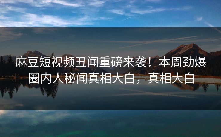 麻豆短视频丑闻重磅来袭！本周劲爆圈内人秘闻真相大白，真相大白