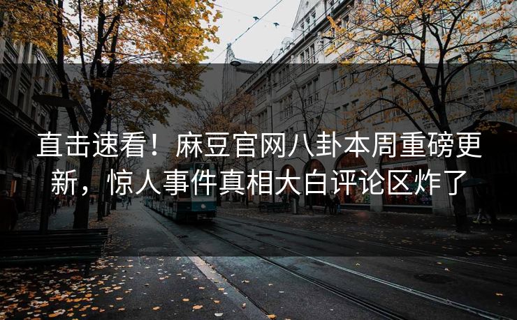 直击速看！麻豆官网八卦本周重磅更新，惊人事件真相大白评论区炸了