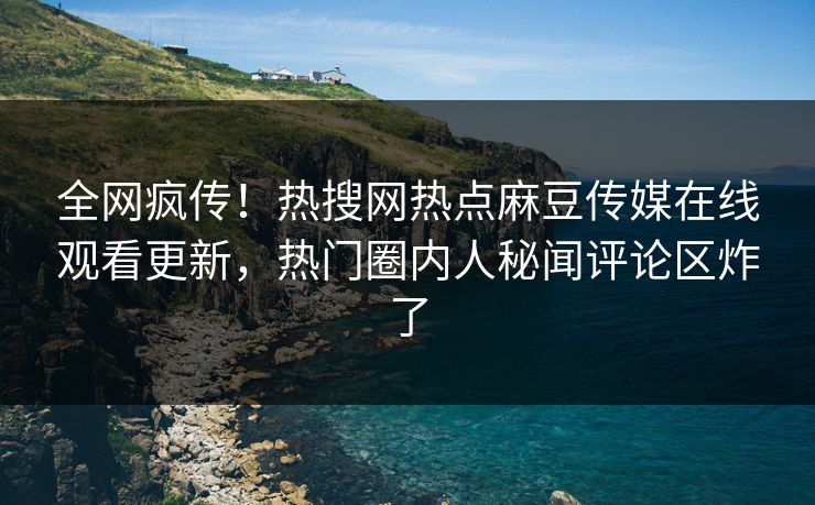 全网疯传！热搜网热点麻豆传媒在线观看更新，热门圈内人秘闻评论区炸了