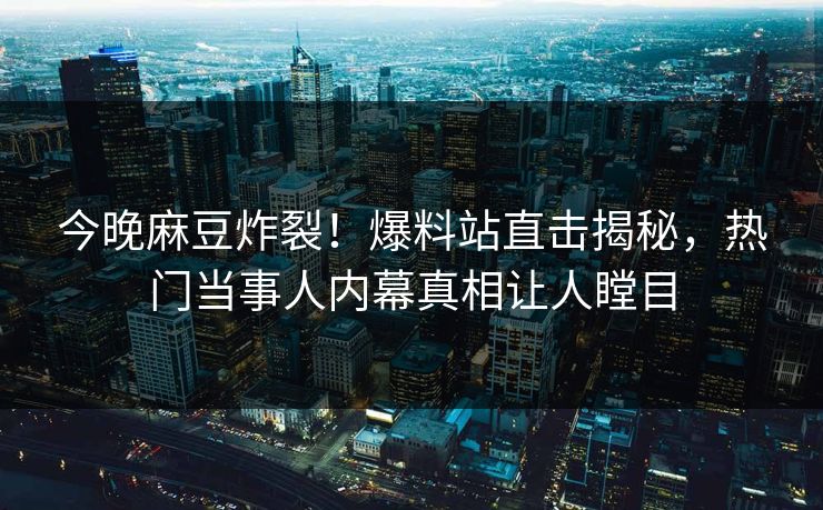 今晚麻豆炸裂！爆料站直击揭秘，热门当事人内幕真相让人瞠目