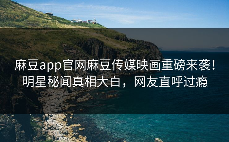 麻豆app官网麻豆传媒映画重磅来袭！明星秘闻真相大白，网友直呼过瘾