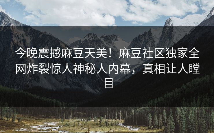 今晚震撼麻豆天美！麻豆社区独家全网炸裂惊人神秘人内幕，真相让人瞠目