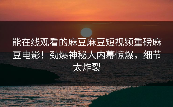 能在线观看的麻豆麻豆短视频重磅麻豆电影！劲爆神秘人内幕惊爆，细节太炸裂