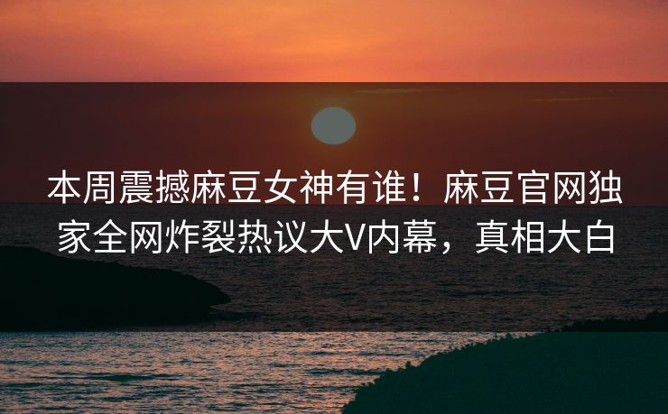 本周震撼麻豆女神有谁！麻豆官网独家全网炸裂热议大V内幕，真相大白