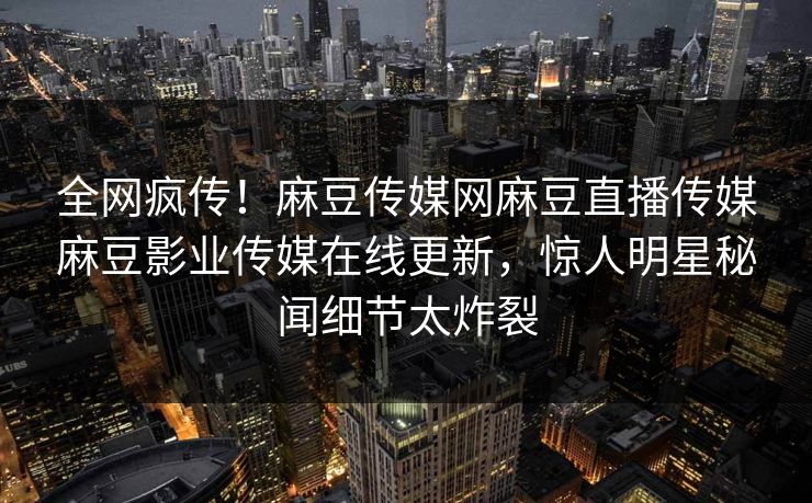 全网疯传！麻豆传媒网麻豆直播传媒麻豆影业传媒在线更新，惊人明星秘闻细节太炸裂