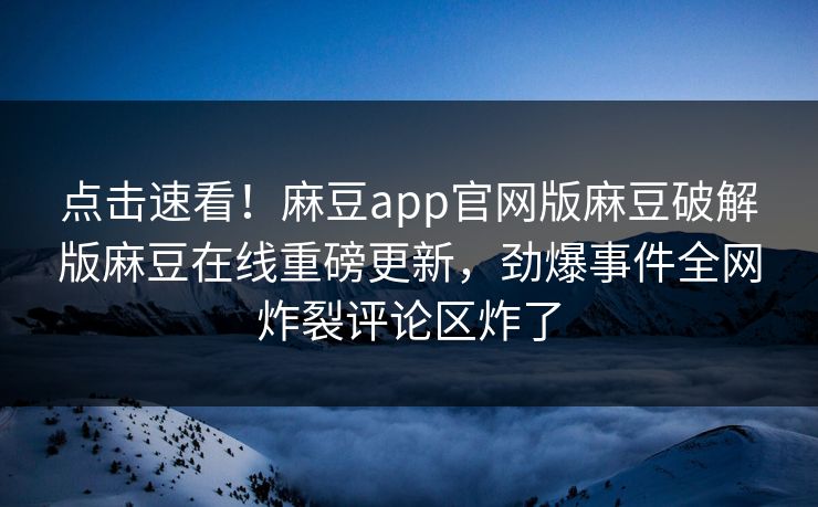 点击速看！麻豆app官网版麻豆破解版麻豆在线重磅更新，劲爆事件全网炸裂评论区炸了