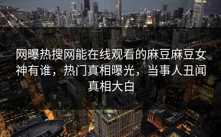 网曝热搜网能在线观看的麻豆麻豆女神有谁，热门真相曝光，当事人丑闻真相大白
