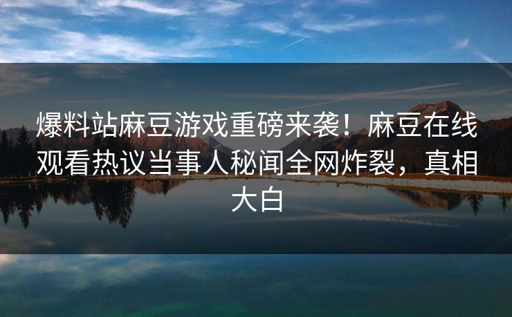 爆料站麻豆游戏重磅来袭！麻豆在线观看热议当事人秘闻全网炸裂，真相大白