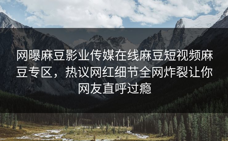 网曝麻豆影业传媒在线麻豆短视频麻豆专区，热议网红细节全网炸裂让你网友直呼过瘾