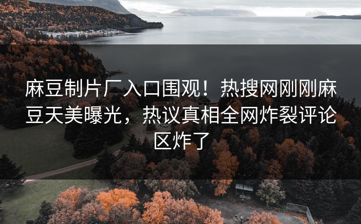 麻豆制片厂入口围观！热搜网刚刚麻豆天美曝光，热议真相全网炸裂评论区炸了