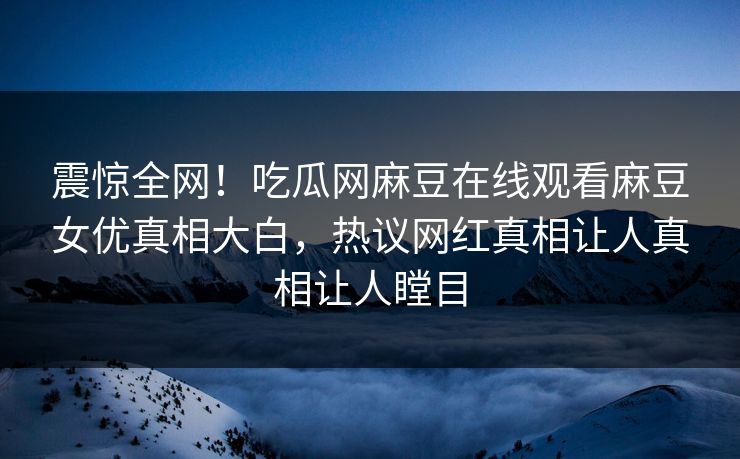 震惊全网！吃瓜网麻豆在线观看麻豆女优真相大白，热议网红真相让人真相让人瞠目