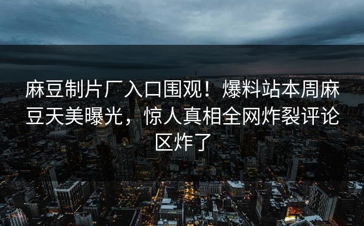 麻豆制片厂入口围观！爆料站本周麻豆天美曝光，惊人真相全网炸裂评论区炸了