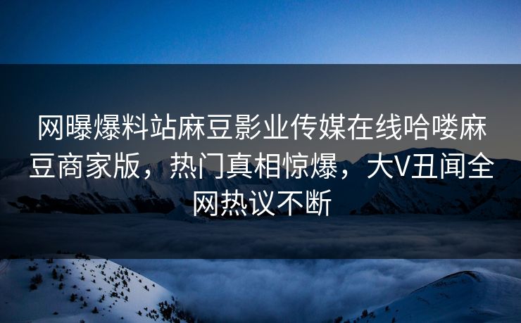 网曝爆料站麻豆影业传媒在线哈喽麻豆商家版，热门真相惊爆，大V丑闻全网热议不断