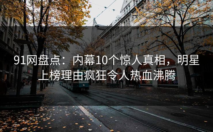 91网盘点：内幕10个惊人真相，明星上榜理由疯狂令人热血沸腾