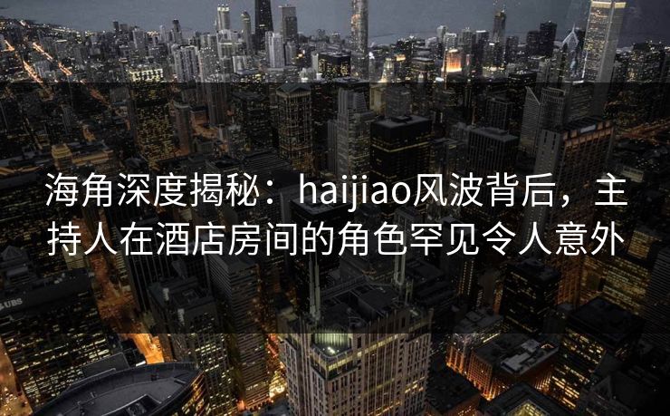 海角深度揭秘：haijiao风波背后，主持人在酒店房间的角色罕见令人意外