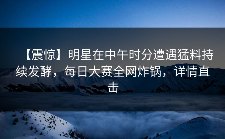 【震惊】明星在中午时分遭遇猛料持续发酵，每日大赛全网炸锅，详情直击