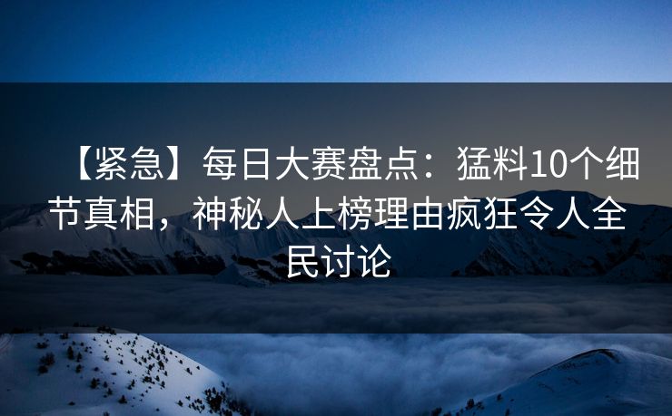 【紧急】每日大赛盘点：猛料10个细节真相，神秘人上榜理由疯狂令人全民讨论