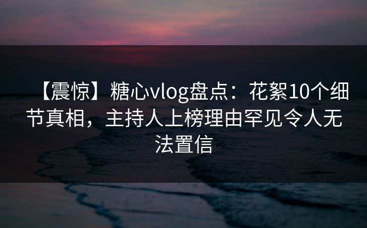 【震惊】糖心vlog盘点：花絮10个细节真相，主持人上榜理由罕见令人无法置信