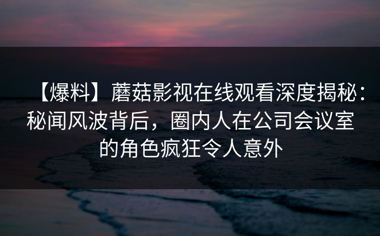 【爆料】蘑菇影视在线观看深度揭秘：秘闻风波背后，圈内人在公司会议室的角色疯狂令人意外