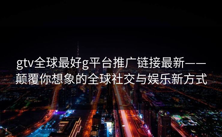 gtv全球最好g平台推广链接最新——颠覆你想象的全球社交与娱乐新方式 gtv全球最好g平台推广链接最新——颠覆你想象的全球社交与娱乐新方式