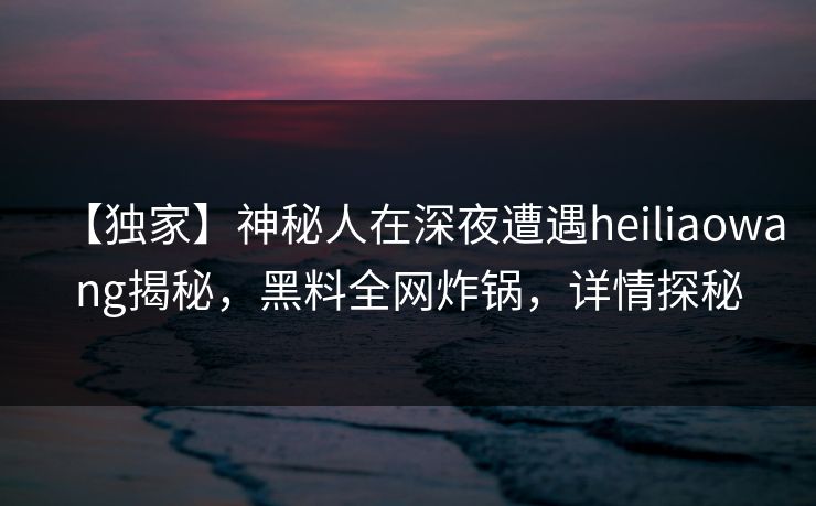 【独家】神秘人在深夜遭遇heiliaowang揭秘，黑料全网炸锅，详情探秘