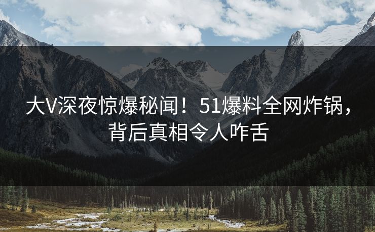 大V深夜惊爆秘闻！51爆料全网炸锅，背后真相令人咋舌