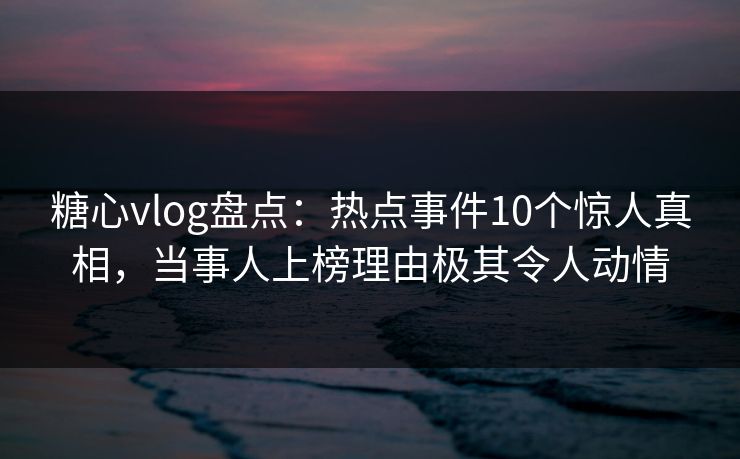 糖心vlog盘点：热点事件10个惊人真相，当事人上榜理由极其令人动情