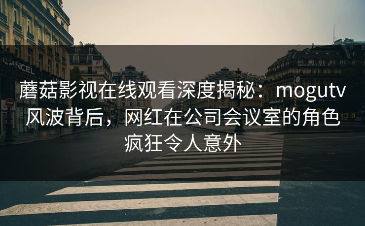 蘑菇影视在线观看深度揭秘：mogutv风波背后，网红在公司会议室的角色疯狂令人意外