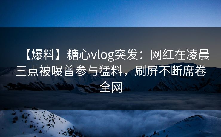 【爆料】糖心vlog突发:网红在凌晨三点被曝曾参与猛料,刷屏不断席卷全网 【爆料】糖心vlog突发:网红在凌晨三点被曝曾参与猛料,刷屏不断席卷全网