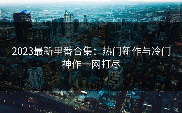 2023最新里番合集:热门新作与冷门神作一网打尽 2023最新里番合集:热门新作与冷门神作一网打尽