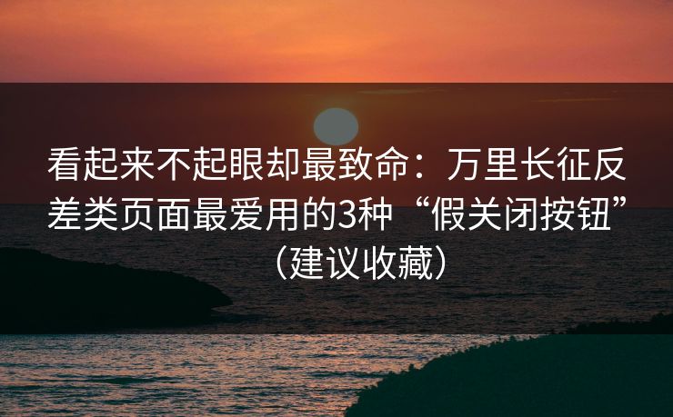看起来不起眼却最致命：万里长征反差类页面最爱用的3种“假关闭按钮”（建议收藏）