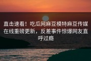 直击速看！吃瓜网麻豆模特麻豆传媒在线重磅更新，反差事件惊爆网友直呼过瘾