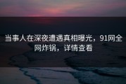 当事人在深夜遭遇真相曝光，91网全网炸锅，详情查看