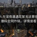 当事人在深夜遭遇花絮无法置信，51爆料全网炸锅，详情速看